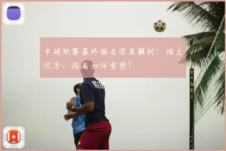 中超联赛最终排名深度解析：谁主沉浮，格局如何重塑？