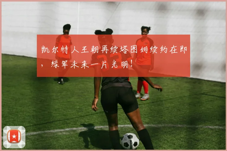 凯尔特人王朝再续塔图姆续约在即，绿军未来一片光明！